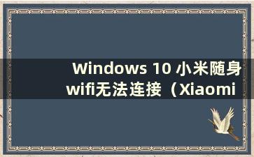 Windows 10 小米随身wifi无法连接（Xiaomi随身wifi windows 10）